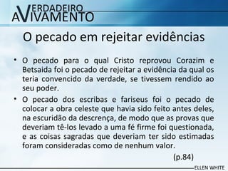 O pecado em rejeitar evidências
• O pecado para o qual Cristo reprovou Corazim e
Betsaida foi o pecado de rejeitar a evidência da qual os
teria convencido da verdade, se tivessem rendido ao
seu poder.
• O pecado dos escribas e fariseus foi o pecado de
colocar a obra celeste que havia sido feito antes deles,
na escuridão da descrença, de modo que as provas que
deveriam tê-los levado a uma fé firme foi questionada,
e as coisas sagradas que deveriam ter sido estimadas
foram consideradas como de nenhum valor.
(p.84)
 