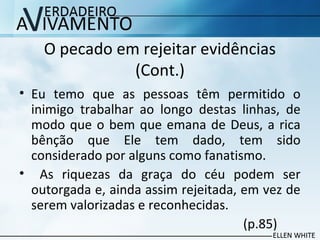 O pecado em rejeitar evidências
(Cont.)
• Eu temo que as pessoas têm permitido o
inimigo trabalhar ao longo destas linhas, de
modo que o bem que emana de Deus, a rica
bênção que Ele tem dado, tem sido
considerado por alguns como fanatismo.
• As riquezas da graça do céu podem ser
outorgada e, ainda assim rejeitada, em vez de
serem valorizadas e reconhecidas.
(p.85)
 
