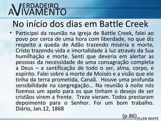 No início dos dias em Battle Creek
• Participei da reunião na igreja de Battle Creek, falei ao
povo por cerca de uma hora com liberdade, no que diz
respeito a queda de Adão trazendo miséria e morte,
Cristo trazendo vida e imortalidade à luz através da Sua
humilhação e morte. Senti que deveria em alertar as
pessoas da necessidade de uma consagração completa
a Deus – a santificação de todo o ser, alma, corpo, e
espírito. Falei sobre a morte de Moisés e a visão que ele
tinha da terra prometida, Canaã. Houve uma profunda
sensibilidade na congregação… Na reunião à noite nós
fizemos um apelo para os que tinham o desejo de ser
cristãos virem a frente. Treze vieram. Todos prestaram
depoimento para o Senhor. Foi um bom trabalho.
Diário, Jan.12, 1868
(p.86)
 