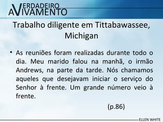 Trabalho diligente em Tittabawassee,
Michigan
• As reuniões foram realizadas durante todo o
dia. Meu marido falou na manhã, o irmão
Andrews, na parte da tarde. Nós chamamos
aqueles que desejavam iniciar o serviço do
Senhor à frente. Um grande número veio à
frente.
(p.86)
 