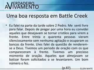 Uma boa resposta em Battle Creek
• Eu falei na parte da tarde sobre 2 Pedro. Me senti livre
para falar. Depois de pregar por uma hora eu convidei
aqueles que desejavam se tornar cristãos para virem a
frente. Entre trinta e quarenta pessoas vieram
silenciosamente sem nenhuma agitação e ocuparam os
bancos da frente. Lhes falei da questão de renderem-
se a Deus. Tivemos um periodo de oração com os que
compareceram à frente. Tivemos um precioso
momento de oração. Aqueles que almejavam se
batizar foram solicitados a se levantarem. Um bom
número o fez.
(p.87)
 