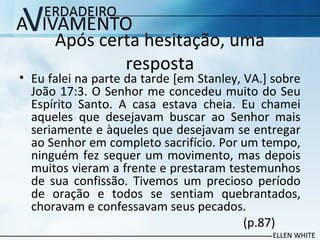 Após certa hesitação, uma
resposta
• Eu falei na parte da tarde [em Stanley, VA.] sobre
João 17:3. O Senhor me concedeu muito do Seu
Espírito Santo. A casa estava cheia. Eu chamei
aqueles que desejavam buscar ao Senhor mais
seriamente e àqueles que desejavam se entregar
ao Senhor em completo sacrifício. Por um tempo,
ninguém fez sequer um movimento, mas depois
muitos vieram a frente e prestaram testemunhos
de sua confissão. Tivemos um precioso período
de oração e todos se sentiam quebrantados,
choravam e confessavam seus pecados.
(p.87)
 
