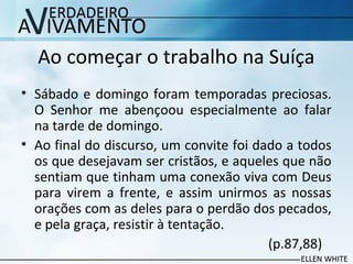 Ao começar o trabalho na Suíça
• Sábado e domingo foram temporadas preciosas.
O Senhor me abençoou especialmente ao falar
na tarde de domingo.
• Ao final do discurso, um convite foi dado a todos
os que desejavam ser cristãos, e aqueles que não
sentiam que tinham uma conexão viva com Deus
para virem a frente, e assim unirmos as nossas
orações com as deles para o perdão dos pecados,
e pela graça, resistir à tentação.
(p.87,88)
 
