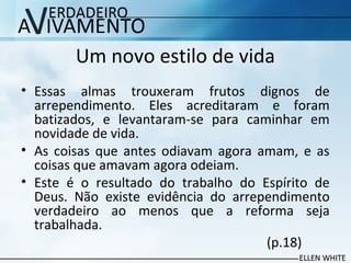 Um novo estilo de vida
• Essas almas trouxeram frutos dignos de
arrependimento. Eles acreditaram e foram
batizados, e levantaram-se para caminhar em
novidade de vida.
• As coisas que antes odiavam agora amam, e as
coisas que amavam agora odeiam.
• Este é o resultado do trabalho do Espírito de
Deus. Não existe evidência do arrependimento
verdadeiro ao menos que a reforma seja
trabalhada.
(p.18)
 