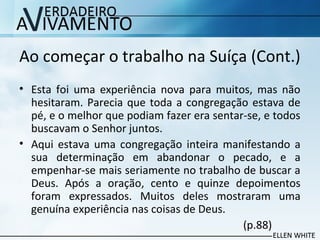 Ao começar o trabalho na Suíça (Cont.)
• Esta foi uma experiência nova para muitos, mas não
hesitaram. Parecia que toda a congregação estava de
pé, e o melhor que podiam fazer era sentar-se, e todos
buscavam o Senhor juntos.
• Aqui estava uma congregação inteira manifestando a
sua determinação em abandonar o pecado, e a
empenhar-se mais seriamente no trabalho de buscar a
Deus. Após a oração, cento e quinze depoimentos
foram expressados. Muitos deles mostraram uma
genuína experiência nas coisas de Deus.
(p.88)
 