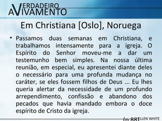 Em Christiana [Oslo], Noruega
• Passamos duas semanas em Christiana, e
trabalhamos intensamente para a igreja. O
Espírito do Senhor moveu-me a dar um
testemunho bem simples. Na nossa última
reunião, em especial, eu apresentei diante deles
o necessário para uma profunda mudança no
caráter, se eles fossem filhos de Deus ... Eu lhes
queria alertar da necessidade de um profundo
arrependimento, confissão e abandono dos
pecados que havia mandado embora o doce
espírito de Cristo da igreja.
 