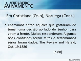 Em Christiana [Oslo], Noruega (Cont.)
• Chamamos então aqueles que gostariam de
tomar uma decisão ao lado do Senhor para
virem a frente. Muitos responderam. Algumas
boas confissões foram feitas e testemunhos
sérios foram dados. The Review and Herald,
Out. 19,1886
(p.88)
 