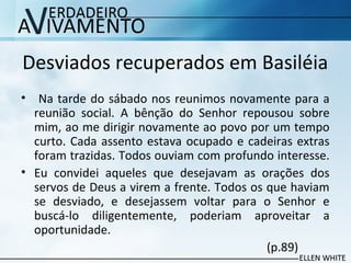 Desviados recuperados em Basiléia
• Na tarde do sábado nos reunimos novamente para a
reunião social. A bênção do Senhor repousou sobre
mim, ao me dirigir novamente ao povo por um tempo
curto. Cada assento estava ocupado e cadeiras extras
foram trazidas. Todos ouviam com profundo interesse.
• Eu convidei aqueles que desejavam as orações dos
servos de Deus a virem a frente. Todos os que haviam
se desviado, e desejassem voltar para o Senhor e
buscá-lo diligentemente, poderiam aproveitar a
oportunidade.
(p.89)
 
