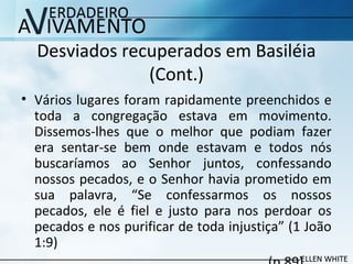 Desviados recuperados em Basiléia
(Cont.)
• Vários lugares foram rapidamente preenchidos e
toda a congregação estava em movimento.
Dissemos-lhes que o melhor que podiam fazer
era sentar-se bem onde estavam e todos nós
buscaríamos ao Senhor juntos, confessando
nossos pecados, e o Senhor havia prometido em
sua palavra, “Se confessarmos os nossos
pecados, ele é fiel e justo para nos perdoar os
pecados e nos purificar de toda injustiça” (1 João
1:9)
 
