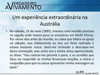 Um experiência extraordinária na
Austrália
• No sábado, 25 de maio [1895], tivemos uma reunião preciosa
no saguão onde nossos povo se encontrou em North Fitzroy.
Por vários dias antes da reunião, eu sabia que falaria na igreja
no sábado; mas infelizmente eu tive um forte resfriado e
estava bastante rouca. Senti-me inclinado a desculpar-me
desta nomeação, mas como era a minha única oportunidade,
eu disse: “Vou colocar-me perante o povo, e eu acredito que
Deus vai responder às minhas fervorosas orações, e retirar a
rouquidão para que eu possa apresentar minha mensagem ao
povo.”
(p.89)
 