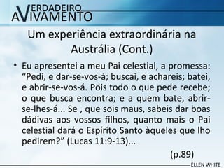 Um experiência extraordinária na
Austrália (Cont.)
• Eu apresentei a meu Pai celestial, a promessa:
“Pedi, e dar-se-vos-á; buscai, e achareis; batei,
e abrir-se-vos-á. Pois todo o que pede recebe;
o que busca encontra; e a quem bate, abrir-
se-lhes-á... Se , que sois maus, sabeis dar boas
dádivas aos vossos filhos, quanto mais o Pai
celestial dará o Espírito Santo àqueles que lho
pedirem?” (Lucas 11:9-13)...
(p.89)
 
