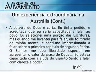 Um experiência extraordinária na
Austrália (Cont.)
• A palavra de Deus é certa. Eu tinha pedido, e
acreditava que eu seria capacitada a falar ao
povo. Eu selecionei uma porção das Escrituras,
mas quando me levantei para falar, ele foi tirado
de minha mente, e senti-me impressionada a
falar sobre o primeiro capítulo de segundo Pedro.
O Senhor me deu liberdade especial em
apresentar o valor da graça de Deus ... Eu estava
capacitada com a ajuda do Espírito Santo a falar
com clareza e poder.
(p.89)
 