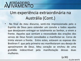 Um experiência extraordinária na
Austrália (Cont.)
• No final do meu discurso, senti-me impressionada pelo o
Espírito de Deus para estender um convite a todos aqueles
que desejassem entregar-se totalmente ao Senhor, a virem a
frente. Aqueles que sentiam a necessidade das orações dos
servos de Deus foram convidados a manifestar-se. Cerca de
trinta vieram a frente. Entre estes, estavam as esposas dos
Brethren F. que pela primeira vez manifestaram seu desejo de
aproximarem de Deus. Meu coração se encheu de uma
gratidão indescritível pela manifestação dessas duas
mulheres.
(p.90)
 