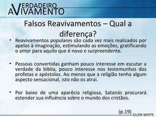 Falsos Reavivamentos – Qual a
diferença?
• Reavivamentos populares são cada vez mais realizados por
apelos à imaginação, estimulando as emoções, gratificando
o amor para aquilo que é novo e surpreendente.
• Pessoas convertidas ganham pouco interesse em escutar a
verdade da bíblia, pouco interesse nos testemunhos dos
profetas e apóstolos. Ao menos que a religião tenha algum
aspecto sensacional, isto não os atrai.
• Por baixo de uma aparêcia religiosa, Satanás procurará
estender sua influência sobre o mundo dos cristãos.
(p.19)
 