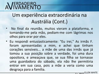 Um experiência extraordinária na
Austrália (Cont.)
• No final da reunião, muitos vieram a plataforma, e
tomando-me pela mão, pediam-me com lágrimas nos
olhos para orar por eles.
• Eu respondi entusiasticamente: "Eu irei," As irmãs F.
foram apresentadas a mim, e achei que tinham
corações sensíveis... a mãe de uma das irmãs que já
tomou a sua posição sobre a verdade, foi uma dura
opositora, e ameaçava que, se sua filha se tornasse
uma guardadora do sábado, ela não lhe permitiria
entrar em sua casa, pois a mãe a veria como uma
desgraça para a família.
 