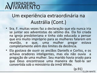 Um experiência extraordinária na
Austrália (Cont.)
• Sra. F. muitas vezes faz a declaração que ela nunca iria
se juntar aos adventistas do sétimo dia. Ela foi criada
na igreja presbiteriana e tinha sido educada a pensar
que era muito impróprio para as mulheres falarem em
reunião, e que, uma mulher pregar estava
completamente além dos limites da decência.
• Ela gostava de ouvir os anciãos Daniells e Corliss, e os
achava oradores inteligentes, mas ela não ouvia a
pregação de uma mulher. Seu marido havia orado para
que Deus encontrasse uma maneira de fazê-la ser
convertida sob o ministério da irmã White.
(p.91)
 