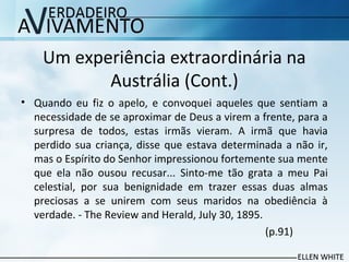 Um experiência extraordinária na
Austrália (Cont.)
• Quando eu fiz o apelo, e convoquei aqueles que sentiam a
necessidade de se aproximar de Deus a virem a frente, para a
surpresa de todos, estas irmãs vieram. A irmã que havia
perdido sua criança, disse que estava determinada a não ir,
mas o Espírito do Senhor impressionou fortemente sua mente
que ela não ousou recusar... Sinto-me tão grata a meu Pai
celestial, por sua benignidade em trazer essas duas almas
preciosas a se unirem com seus maridos na obediência à
verdade. - The Review and Herald, July 30, 1895.
(p.91)
 
