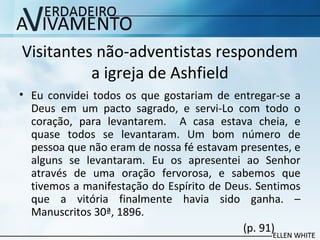 Visitantes não-adventistas respondem
a igreja de Ashfield
• Eu convidei todos os que gostariam de entregar-se a
Deus em um pacto sagrado, e servi-Lo com todo o
coração, para levantarem. A casa estava cheia, e
quase todos se levantaram. Um bom número de
pessoa que não eram de nossa fé estavam presentes, e
alguns se levantaram. Eu os apresentei ao Senhor
através de uma oração fervorosa, e sabemos que
tivemos a manifestação do Espírito de Deus. Sentimos
que a vitória finalmente havia sido ganha. –
Manuscritos 30ª, 1896.
(p. 91)
 