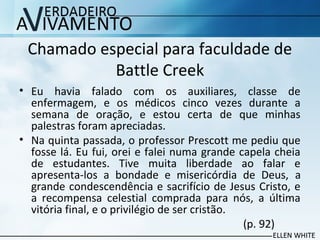 Chamado especial para faculdade de
Battle Creek
• Eu havia falado com os auxiliares, classe de
enfermagem, e os médicos cinco vezes durante a
semana de oração, e estou certa de que minhas
palestras foram apreciadas.
• Na quinta passada, o professor Prescott me pediu que
fosse lá. Eu fui, orei e falei numa grande capela cheia
de estudantes. Tive muita liberdade ao falar e
apresenta-los a bondade e misericórdia de Deus, a
grande condescendência e sacrifício de Jesus Cristo, e
a recompensa celestial comprada para nós, a última
vitória final, e o privilégio de ser cristão.
(p. 92)
 