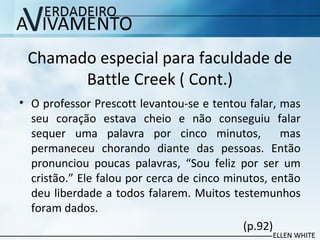 Chamado especial para faculdade de
Battle Creek ( Cont.)
• O professor Prescott levantou-se e tentou falar, mas
seu coração estava cheio e não conseguiu falar
sequer uma palavra por cinco minutos, mas
permaneceu chorando diante das pessoas. Então
pronunciou poucas palavras, “Sou feliz por ser um
cristão.” Ele falou por cerca de cinco minutos, então
deu liberdade a todos falarem. Muitos testemunhos
foram dados.
(p.92)
 