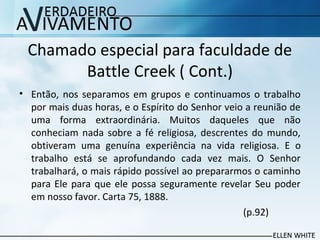 Chamado especial para faculdade de
Battle Creek ( Cont.)
• Então, nos separamos em grupos e continuamos o trabalho
por mais duas horas, e o Espírito do Senhor veio a reunião de
uma forma extraordinária. Muitos daqueles que não
conheciam nada sobre a fé religiosa, descrentes do mundo,
obtiveram uma genuína experiência na vida religiosa. E o
trabalho está se aprofundando cada vez mais. O Senhor
trabalhará, o mais rápido possível ao prepararmos o caminho
para Ele para que ele possa seguramente revelar Seu poder
em nosso favor. Carta 75, 1888.
(p.92)
 