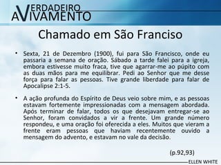 Chamado em São Franciso
• Sexta, 21 de Dezembro (1900), fui para São Francisco, onde eu
passaria a semana de oração. Sábado a tarde falei para a igreja,
embora estivesse muito fraca, tive que agarrar-me ao púpito com
as duas mãos para me equilibrar. Pedi ao Senhor que me desse
força para falar as pessoas. Tive grande liberdade para falar de
Apocalipse 2:1-5.
• A ação profunda do Espírito de Deus veio sobre mim, e as pessoas
estavam fortemente impressionadas com a mensagem abordada.
Após terminar de falar, todos os que desejavam entregar-se ao
Senhor, foram convidados a vir a frente. Um grande número
respondeu, e uma oração foi oferecida a eles. Muitos que vieram a
frente eram pessoas que haviam recentemente ouvido a
mensagem do advento, e estavam no vale da decisão.
(p.92,93)
 