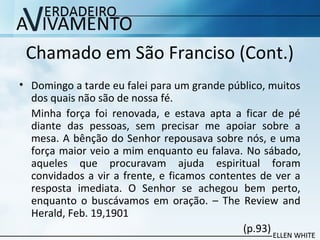 Chamado em São Franciso (Cont.)
• Domingo a tarde eu falei para um grande público, muitos
dos quais não são de nossa fé.
Minha força foi renovada, e estava apta a ficar de pé
diante das pessoas, sem precisar me apoiar sobre a
mesa. A bênção do Senhor repousava sobre nós, e uma
força maior veio a mim enquanto eu falava. No sábado,
aqueles que procuravam ajuda espiritual foram
convidados a vir a frente, e ficamos contentes de ver a
resposta imediata. O Senhor se achegou bem perto,
enquanto o buscávamos em oração. – The Review and
Herald, Feb. 19,1901
(p.93)
 