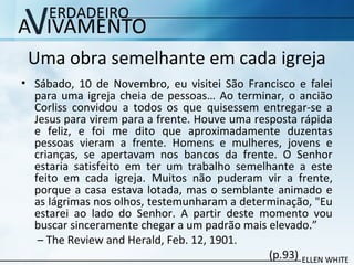 Uma obra semelhante em cada igreja
• Sábado, 10 de Novembro, eu visitei São Francisco e falei
para uma igreja cheia de pessoas… Ao terminar, o ancião
Corliss convidou a todos os que quisessem entregar-se a
Jesus para virem para a frente. Houve uma resposta rápida
e feliz, e foi me dito que aproximadamente duzentas
pessoas vieram a frente. Homens e mulheres, jovens e
crianças, se apertavam nos bancos da frente. O Senhor
estaria satisfeito em ter um trabalho semelhante a este
feito em cada igreja. Muitos não puderam vir a frente,
porque a casa estava lotada, mas o semblante animado e
as lágrimas nos olhos, testemunharam a determinação, "Eu
estarei ao lado do Senhor. A partir deste momento vou
buscar sinceramente chegar a um padrão mais elevado.”
– The Review and Herald, Feb. 12, 1901.
(p.93)
 