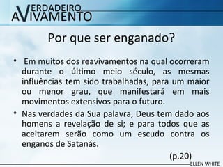 Por que ser enganado?
• Em muitos dos reavivamentos na qual ocorreram
durante o último meio século, as mesmas
influências tem sido trabalhadas, para um maior
ou menor grau, que manifestará em mais
movimentos extensivos para o futuro.
• Nas verdades da Sua palavra, Deus tem dado aos
homens a revelação de si; e para todos que as
aceitarem serão como um escudo contra os
enganos de Satanás.
(p.20)
 