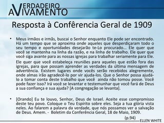 Resposta à Confêrencia Geral de 1909
• Meus irmãos e irmãs, buscai o Senhor enquanto Ele pode ser encontrado.
Há um tempo que se aproxima onde aqueles que desperdiçaram todo o
seu tempo e oportunidades desejarão te-Lo procurado... Ele quer que
você se mantenha na linha da razão, e na linha de trabalho. Ele quer que
você siga avante para as nossas igrejas para trabalhar seriamente para Ele.
Ele quer que você estabeleça reuniões para aqueles que estão fora das
igrejas, para que possam aprender as verdades da última mensagem de
advertência. Existem lugares onde vocês serão recebidos alegremente,
onde almas irão agradecê-lo por vir ajuda-los. Que o Senhor possa ajudá-
lo a tomar conta deste trabalho que você ainda não tomou posse. Você
pode fazer isso? Irá você se levantar e testemunhar que você fará de Deus
a sua confiança e sua ajuda? [A congregação se levanta].
• [Orando] Eu te louvo, Senhor, Deus de Israel. Aceite esse compromisso
deste teu povo. Coloque o Teu Espírito sobre eles. Seja a tua glória vista
neles. Ao falarem a palavra da verdade, que nós possamos ver a salvação
de Deus. Amem. - Boletim da Conferência Geral, 18 de Maio, 1909.
(p.94)
 