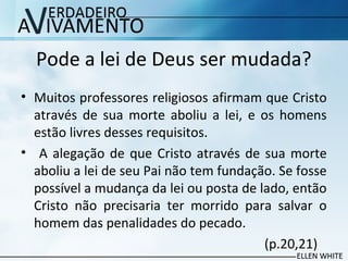 Pode a lei de Deus ser mudada?
• Muitos professores religiosos afirmam que Cristo
através de sua morte aboliu a lei, e os homens
estão livres desses requisitos.
• A alegação de que Cristo através de sua morte
aboliu a lei de seu Pai não tem fundação. Se fosse
possível a mudança da lei ou posta de lado, então
Cristo não precisaria ter morrido para salvar o
homem das penalidades do pecado.
(p.20,21)
 