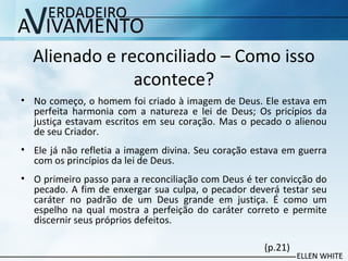 Alienado e reconciliado – Como isso
acontece?
• No começo, o homem foi criado à imagem de Deus. Ele estava em
perfeita harmonia com a natureza e lei de Deus; Os pricípios da
justiça estavam escritos em seu coração. Mas o pecado o alienou
de seu Criador.
• Ele já não refletia a imagem divina. Seu coração estava em guerra
com os princípios da lei de Deus.
• O primeiro passo para a reconciliação com Deus é ter convicção do
pecado. A fim de enxergar sua culpa, o pecador deverá testar seu
caráter no padrão de um Deus grande em justiça. É como um
espelho na qual mostra a perfeição do caráter correto e permite
discernir seus próprios defeitos.
(p.21)
 