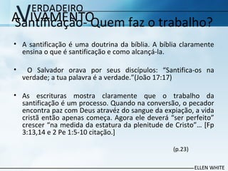 Santificação- Quem faz o trabalho?
• A santificação é uma doutrina da bíblia. A bíblia claramente
ensina o que é santificação e como alcançá-la.
• O Salvador orava por seus discípulos: “Santifica-os na
verdade; a tua palavra é a verdade.”(João 17:17)
• As escrituras mostra claramente que o trabalho da
santificação é um processo. Quando na conversão, o pecador
encontra paz com Deus atravéz do sangue da expiação, a vida
cristã então apenas começa. Agora ele deverá “ser perfeito”
crescer “na medida da estatura da plenitude de Cristo”… [Fp
3:13,14 e 2 Pe 1:5-10 citação.]
(p.23)
 