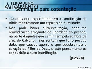 Sem lugar para ostentação
• Aqueles que experimentarem a santificação da
Bíblia manifestarão um espírito de humildade.
• Não pode haver auto-exautação, nenhuma
reinvidicação arrogante de liberdade do pecado,
na parte daqueles que caminham pela sombra da
cruz do Calvário. Eles sentem que foi o pecado
deles que causou agonia e que aquebrantou o
coração do Filho de Deus, e este pensamento os
conduzirão a auto-humilhação.
(p.23,24)
 