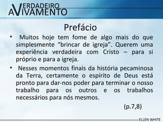 Prefácio
• Muitos hoje tem fome de algo mais do que
simplesmente “brincar de igreja”. Querem uma
experiência verdadeira com Cristo – para si
próprio e para a igreja.
• Nesses momentos finais da história pecaminosa
da Terra, certamente o espírito de Deus está
pronto para dar-nos poder para terminar o nosso
trabalho para os outros e os trabalhos
necessários para nós mesmos.
(p.7,8)
 
