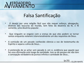 Falsa Santificação
• O desejo por uma religião fácil que não requer esforço, abnegação,
divórcio das loucuras do mundo, tem feito da doutrina da fé, e fé
somente, uma doutrina popular.
• Que ninguém se engane com a crença de que eles podem se tornar
santos enquanto violarem intencionalmente um dos requisitos do Deus.
• A comissão de um pecado conhecido silencia a voz de testemunha do
Espírito e separa a alma de Deus…
• A pretenção de se achar sem pecado é, em si, evidência que aquele que
faz essa afirmação está longe da santidade. Isso se dá porque ele não tem
a concepção verdadeira da pureza infinita e santidade de Deus…
(p.25)
 