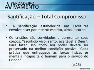 Santificação – Total Compromisso
• A santificação estabelecida nas Escrituras
envolve o ser por inteiro: espírito, alma, e corpo.
• Os cristãos são convidados a apresentar seus
corpos, “sacrifício vivo, santo, aceitável a Deus”.
Para fazer isso, todo seu poder deverá ser
preservado na melhor condição possível. Cada
prática que enfraquece as forças físicas or
mentais incapacita o homem para o serviço do
Criador.
(p.26)
 