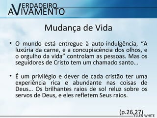Mudança de Vida
• O mundo está entregue à auto-indulgência, “A
luxúria da carne, e a concupiscência dos olhos, e
o orgulho da vida” controlam as pessoas. Mas os
seguidores de Cristo tem um chamado santo…
• É um privilégio e dever de cada cristão ter uma
experiência rica e abundante nas coisas de
Deus… Os brilhantes raios de sol reluz sobre os
servos de Deus, e eles refletem Seus raios.
(p.26,27)
 