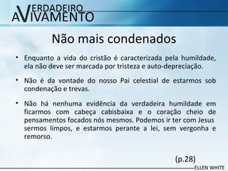 Não mais condenados
• Enquanto a vida do cristão é caracterizada pela humildade,
ela não deve ser marcada por tristeza e auto-depreciação.
• Não é da vontade do nosso Pai celestial de estarmos sob
condenação e trevas.
• Não há nenhuma evidência da verdadeira humildade em
ficarmos com cabeça cabisbaixa e o coração cheio de
pensamentos focados nós mesmos. Podemos ir ter com Jesus
sermos limpos, e estarmos perante a lei, sem vergonha e
remorso.
(p.28)
 