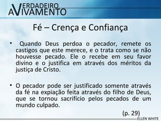 Fé – Crença e Confiança
• Quando Deus perdoa o pecador, remete os
castigos que este merece, e o trata como se não
houvesse pecado. Ele o recebe em seu favor
divino e o justifica em através dos méritos da
justiça de Cristo.
• O pecador pode ser justificado somente através
da fé na expiação feita através do filho de Deus,
que se tornou sacrifício pelos pecados de um
mundo culpado.
(p. 29)
 