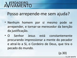 Posso arrepende-me sem ajuda?
• Nenhum homem por si mesmo pode se
arrepender, e tornar-se merecedor da benção
da justificação.
• O Senhor Jesus está constantemente
procurando impressionar a mente do pecador
e atraí-lo a Si, o Cordeiro de Deus, que tira o
pecado do mundo.
(p.30)
 