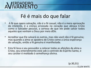 Fé é mais do que falar
• A fé que opera salvação, não é a fé casual, não é a mera aprovação
do intelecto, é a crença arraizada no coração que abraça Cristo
como o Salvador pessoal, a certeza de que ele pode salvar todos
aqueles que venham a Deus por meio dEle.
• Acreditar que Ele salvará os outros, mas não você não é fé genuína;
mas quando a alma se apodera de Cristo como a única esperança
de salvação, então a fé genuína é manifestada.
• Esta fé leva o seu possuidor a colocar todas as afeições da alma a
Cristo, seu entendimento está sob o controle do Espírito Santo, e
seu caráter é moldado à semelhança divina.
(p.30,31)
 