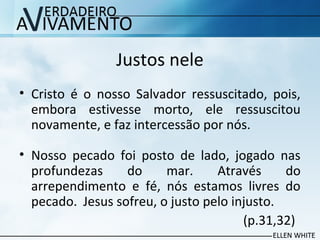 Justos nele
• Cristo é o nosso Salvador ressuscitado, pois,
embora estivesse morto, ele ressuscitou
novamente, e faz intercessão por nós.
• Nosso pecado foi posto de lado, jogado nas
profundezas do mar. Através do
arrependimento e fé, nós estamos livres do
pecado. Jesus sofreu, o justo pelo injusto.
(p.31,32)
 