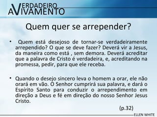 Quem quer se arrepender?
• Quem está desejoso de tornar-se verdadeiramente
arrependido? O que se deve fazer? Deverá vir a Jesus,
da maneira como está , sem demora. Deverá acreditar
que a palavra de Cristo é verdadeira, e, acreditando na
promessa, pedir, para que ele receba.
• Quando o desejo sincero leva o homem a orar, ele não
orará em vão. O Senhor cumprirá sua palavra, e dará o
Espírito Santo para conduzir o arrependimento em
direção a Deus e fé em direção do nosso Senhor Jesus
Cristo.
(p.32)
 