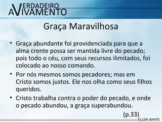 Graça Maravilhosa
• Graça abundante foi providenciada para que a
alma crente possa ser mantida livre do pecado;
pois todo o céu, com seus recursos ilimitados, foi
colocado ao nosso comando.
• Por nós mesmos somos pecadores; mas em
Cristo somos justos. Ele nos olha como seus filhos
queridos.
• Cristo trabalha contra o poder do pecado, e onde
o pecado abundou, a graça superabundou.
(p.33)
 