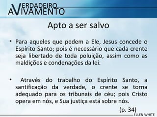 Apto a ser salvo
• Para aqueles que pedem a Ele, Jesus concede o
Espírito Santo; pois é necessário que cada crente
seja libertado de toda poluição, assim como as
maldições e condenações da lei.
• Através do trabalho do Espírito Santo, a
santificação da verdade, o crente se torna
adequado para os tribunais de céu; pois Cristo
opera em nós, e Sua justiça está sobre nós.
(p. 34)
 