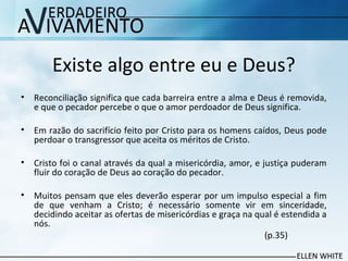 Existe algo entre eu e Deus?
• Reconciliação significa que cada barreira entre a alma e Deus é removida,
e que o pecador percebe o que o amor perdoador de Deus significa.
• Em razão do sacrifício feito por Cristo para os homens caídos, Deus pode
perdoar o transgressor que aceita os méritos de Cristo.
• Cristo foi o canal através da qual a misericórdia, amor, e justiça puderam
fluir do coração de Deus ao coração do pecador.
• Muitos pensam que eles deverão esperar por um impulso especial a fim
de que venham a Cristo; é necessário somente vir em sinceridade,
decidindo aceitar as ofertas de misericórdias e graça na qual é estendida a
nós.
(p.35)
 