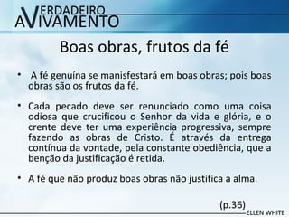 Boas obras, frutos da fé
• A fé genuína se manisfestará em boas obras; pois boas
obras são os frutos da fé.
• Cada pecado deve ser renunciado como uma coisa
odiosa que crucificou o Senhor da vida e glória, e o
crente deve ter uma experiência progressiva, sempre
fazendo as obras de Cristo. É através da entrega
contínua da vontade, pela constante obediência, que a
benção da justificação é retida.
• A fé que não produz boas obras não justifica a alma.
(p.36)
 