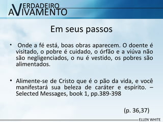 Em seus passos
• Onde a fé está, boas obras aparecem. O doente é
visitado, o pobre é cuidado, o órfão e a viúva não
são negligenciados, o nu é vestido, os pobres são
alimentados.
• Alimente-se de Cristo que é o pão da vida, e você
manifestará sua beleza de caráter e espírito. –
Selected Messages, book 1, pp.389-398
(p. 36,37)
 