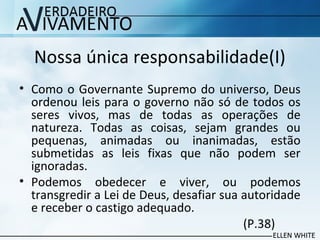 Nossa única responsabilidade(I)
• Como o Governante Supremo do universo, Deus
ordenou leis para o governo não só de todos os
seres vivos, mas de todas as operações de
natureza. Todas as coisas, sejam grandes ou
pequenas, animadas ou inanimadas, estão
submetidas as leis fixas que não podem ser
ignoradas.
• Podemos obedecer e viver, ou podemos
transgredir a Lei de Deus, desafiar sua autoridade
e receber o castigo adequado.
(P.38)
 